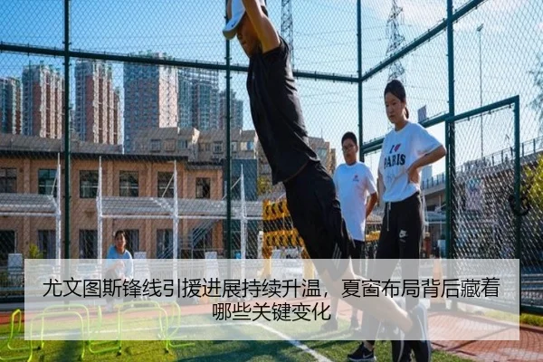 尤文图斯锋线引援进展持续升温，夏窗布局背后藏着哪些关键变化